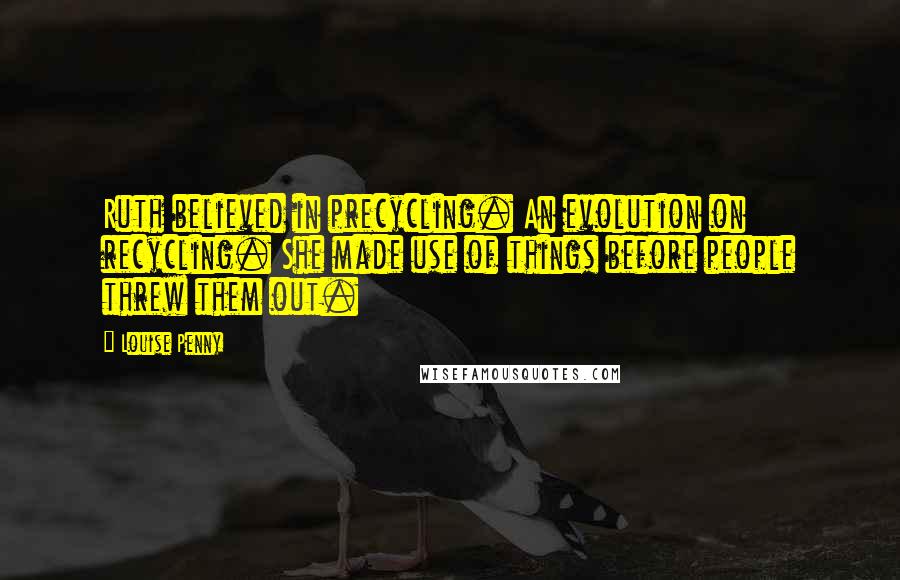 Louise Penny Quotes: Ruth believed in precycling. An evolution on recycling. She made use of things before people threw them out.