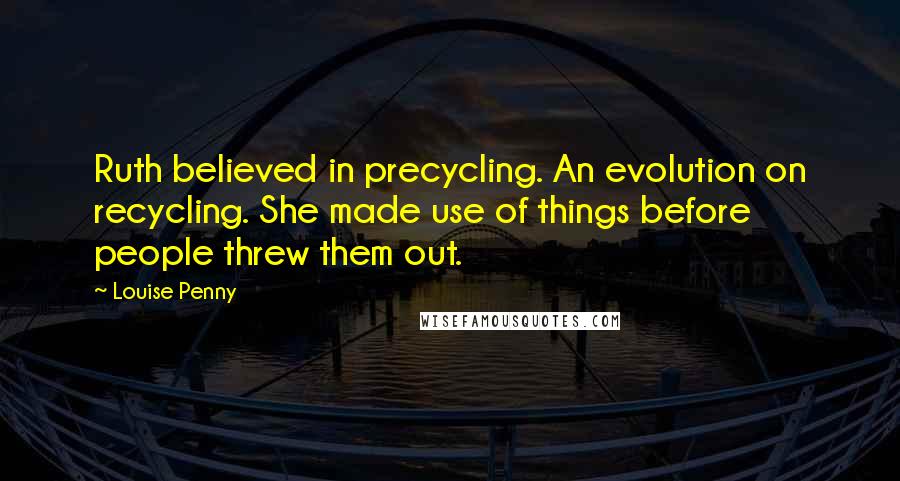 Louise Penny Quotes: Ruth believed in precycling. An evolution on recycling. She made use of things before people threw them out.