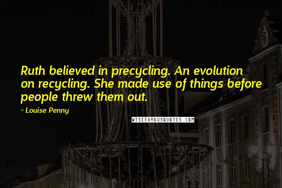 Louise Penny Quotes: Ruth believed in precycling. An evolution on recycling. She made use of things before people threw them out.