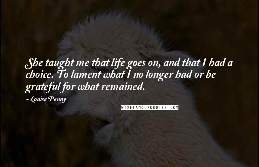 Louise Penny Quotes: She taught me that life goes on, and that I had a choice. To lament what I no longer had or be grateful for what remained.