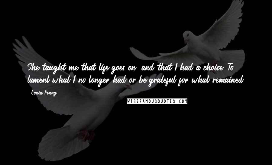 Louise Penny Quotes: She taught me that life goes on, and that I had a choice. To lament what I no longer had or be grateful for what remained.