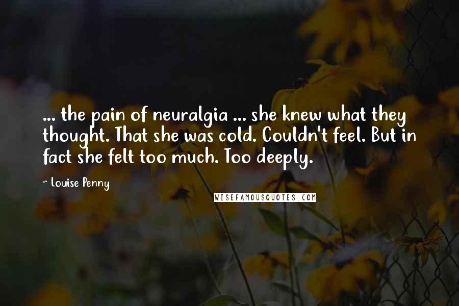 Louise Penny Quotes: ... the pain of neuralgia ... she knew what they thought. That she was cold. Couldn't feel. But in fact she felt too much. Too deeply.