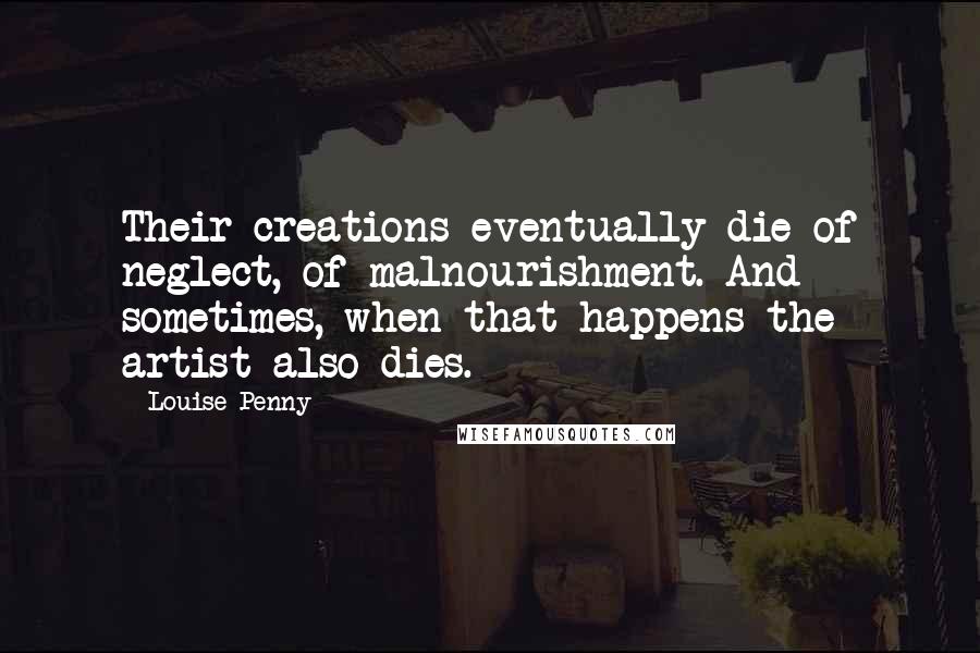 Louise Penny Quotes: Their creations eventually die of neglect, of malnourishment. And sometimes, when that happens the artist also dies.