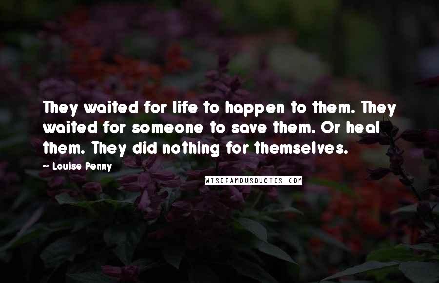 Louise Penny Quotes: They waited for life to happen to them. They waited for someone to save them. Or heal them. They did nothing for themselves.