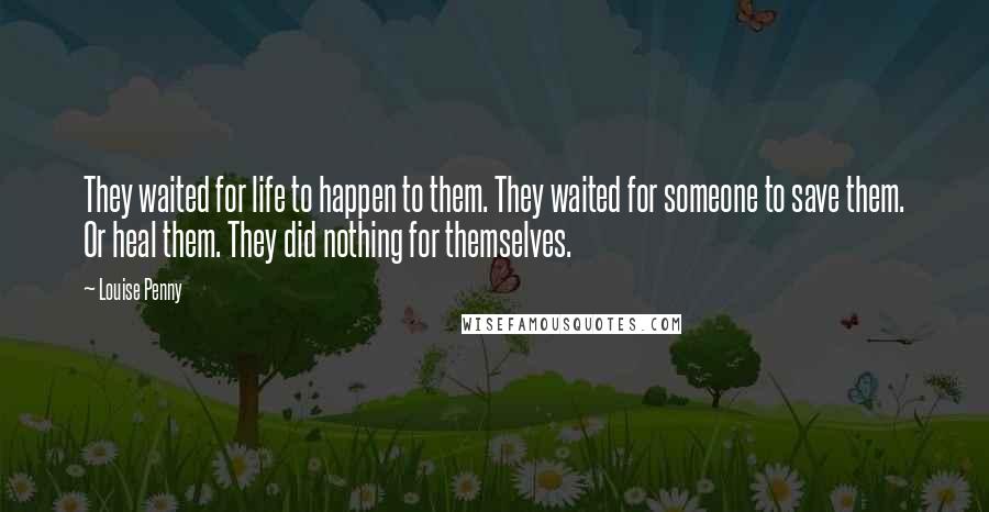 Louise Penny Quotes: They waited for life to happen to them. They waited for someone to save them. Or heal them. They did nothing for themselves.