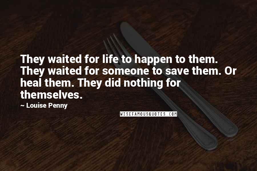 Louise Penny Quotes: They waited for life to happen to them. They waited for someone to save them. Or heal them. They did nothing for themselves.