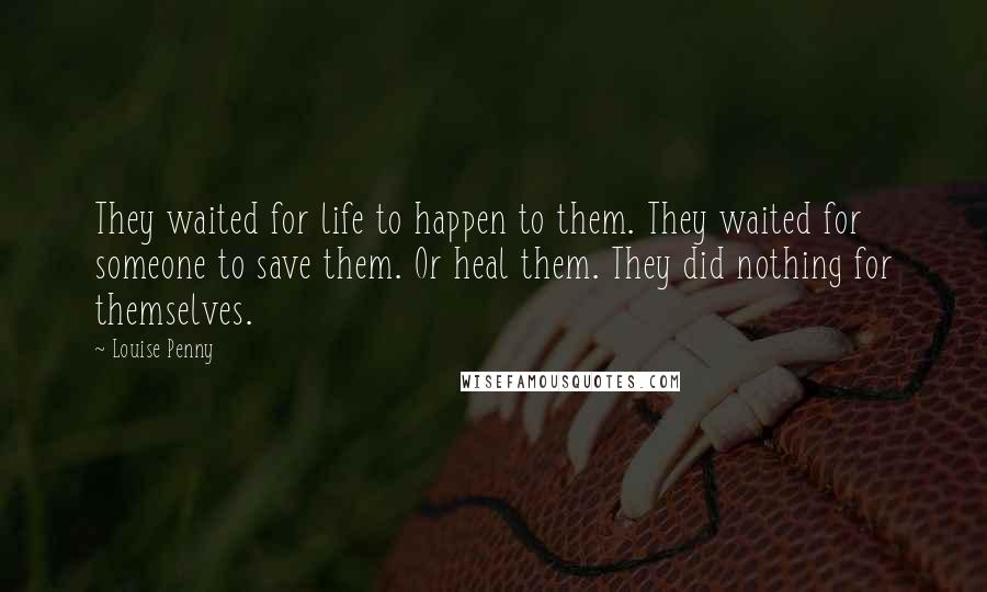 Louise Penny Quotes: They waited for life to happen to them. They waited for someone to save them. Or heal them. They did nothing for themselves.