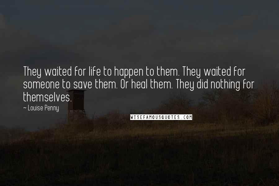 Louise Penny Quotes: They waited for life to happen to them. They waited for someone to save them. Or heal them. They did nothing for themselves.