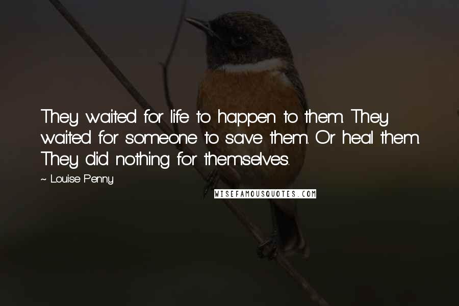 Louise Penny Quotes: They waited for life to happen to them. They waited for someone to save them. Or heal them. They did nothing for themselves.