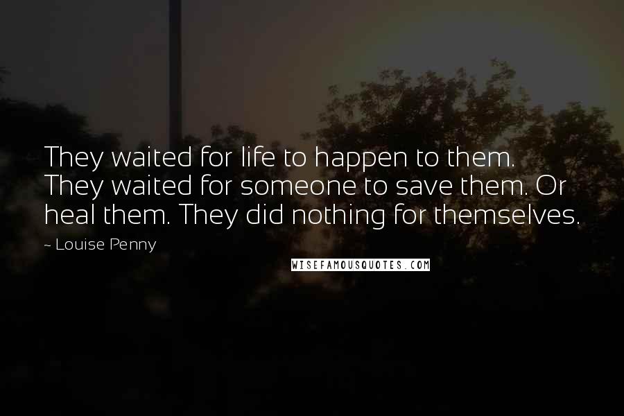 Louise Penny Quotes: They waited for life to happen to them. They waited for someone to save them. Or heal them. They did nothing for themselves.
