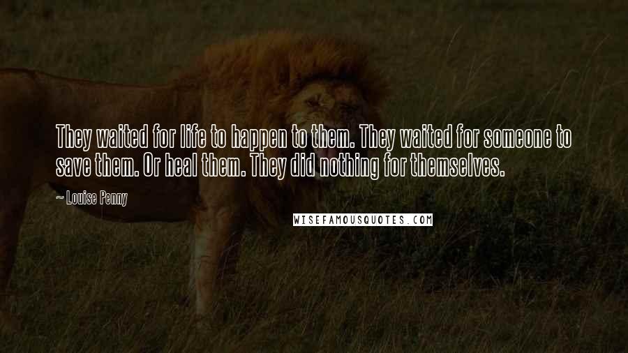 Louise Penny Quotes: They waited for life to happen to them. They waited for someone to save them. Or heal them. They did nothing for themselves.