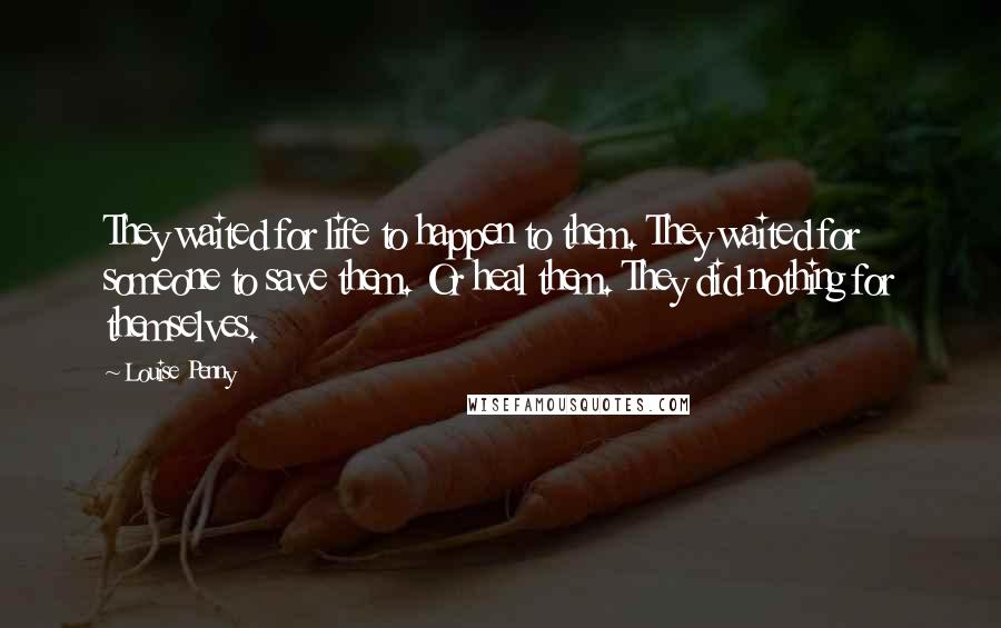 Louise Penny Quotes: They waited for life to happen to them. They waited for someone to save them. Or heal them. They did nothing for themselves.