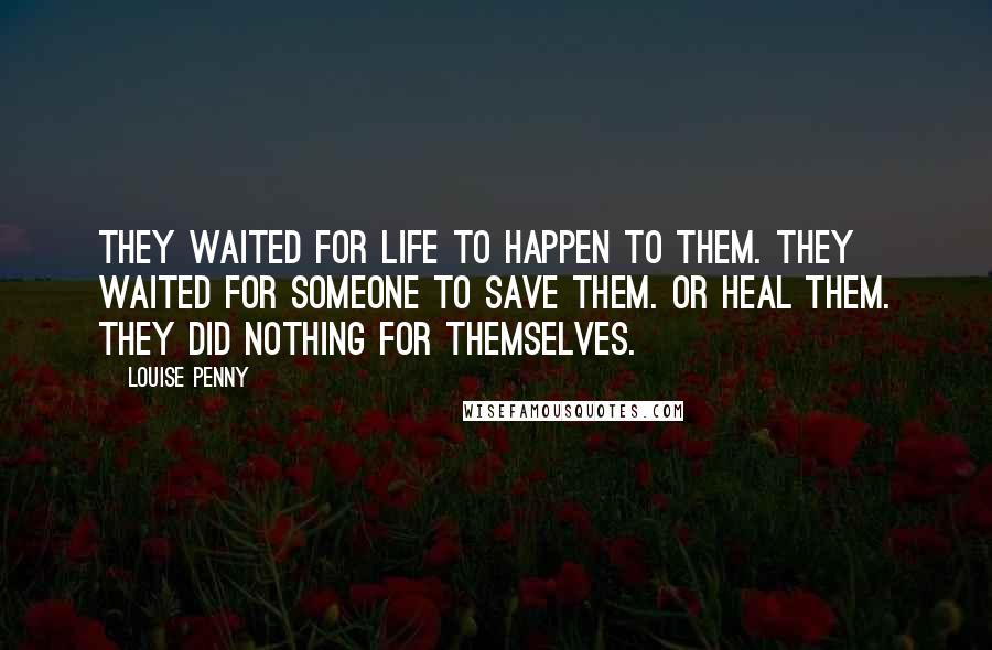 Louise Penny Quotes: They waited for life to happen to them. They waited for someone to save them. Or heal them. They did nothing for themselves.