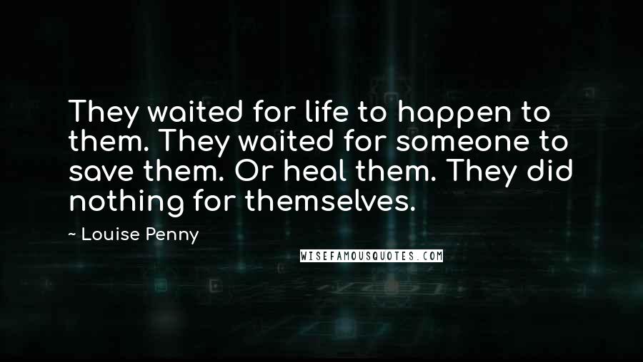 Louise Penny Quotes: They waited for life to happen to them. They waited for someone to save them. Or heal them. They did nothing for themselves.