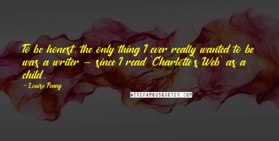 Louise Penny Quotes: To be honest, the only thing I ever really wanted to be was a writer - since I read 'Charlotte's Web' as a child.