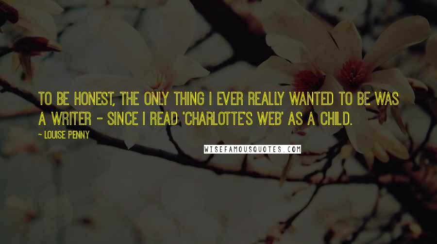 Louise Penny Quotes: To be honest, the only thing I ever really wanted to be was a writer - since I read 'Charlotte's Web' as a child.