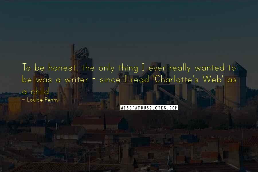 Louise Penny Quotes: To be honest, the only thing I ever really wanted to be was a writer - since I read 'Charlotte's Web' as a child.