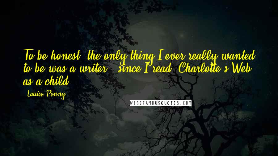 Louise Penny Quotes: To be honest, the only thing I ever really wanted to be was a writer - since I read 'Charlotte's Web' as a child.