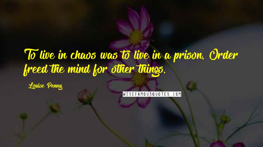 Louise Penny Quotes: To live in chaos was to live in a prison. Order freed the mind for other things.