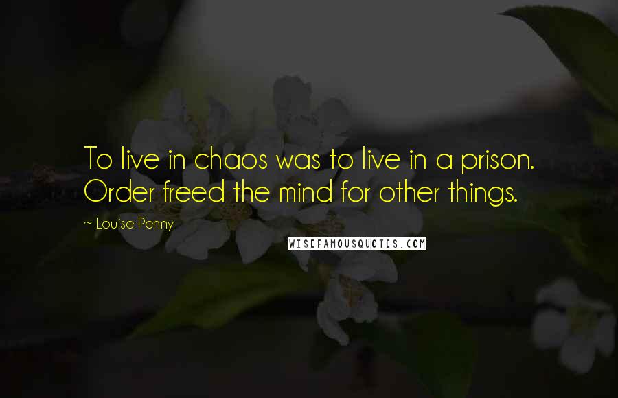 Louise Penny Quotes: To live in chaos was to live in a prison. Order freed the mind for other things.