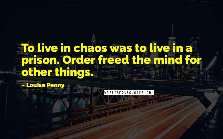 Louise Penny Quotes: To live in chaos was to live in a prison. Order freed the mind for other things.