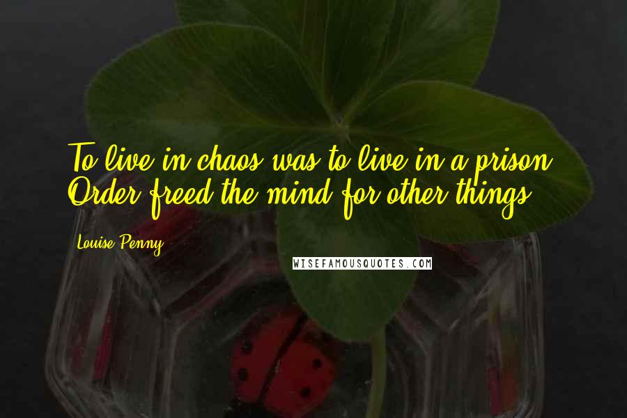 Louise Penny Quotes: To live in chaos was to live in a prison. Order freed the mind for other things.