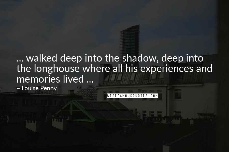 Louise Penny Quotes: ... walked deep into the shadow, deep into the longhouse where all his experiences and memories lived ...