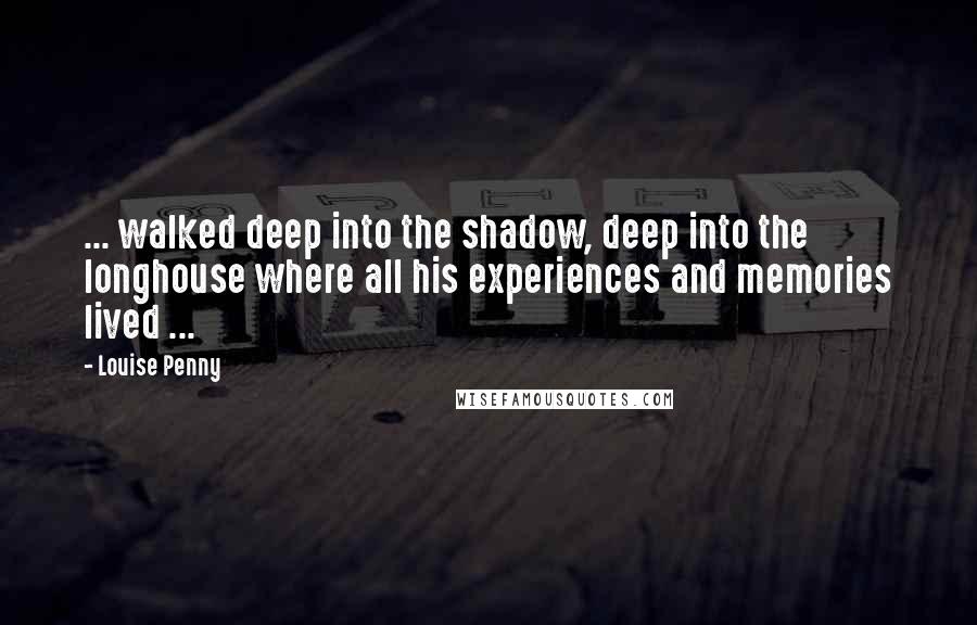 Louise Penny Quotes: ... walked deep into the shadow, deep into the longhouse where all his experiences and memories lived ...