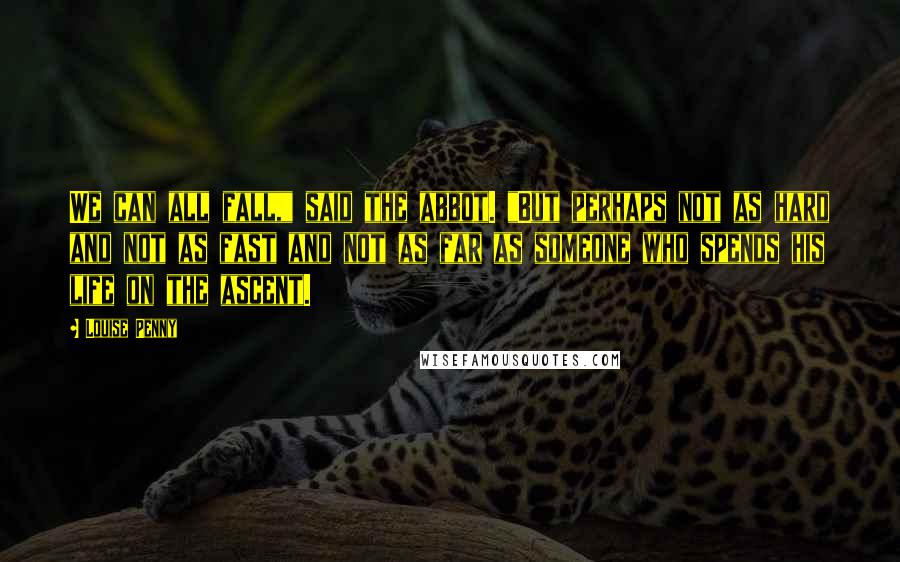 Louise Penny Quotes: We can all fall," said the abbot. "But perhaps not as hard and not as fast and not as far as someone who spends his life on the ascent.