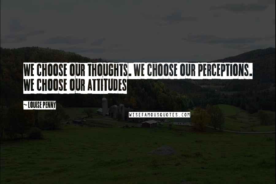 Louise Penny Quotes: We choose our thoughts. We choose our perceptions. We choose our attitudes