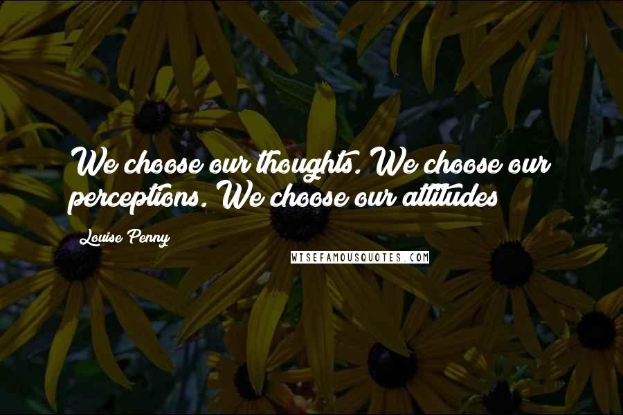 Louise Penny Quotes: We choose our thoughts. We choose our perceptions. We choose our attitudes