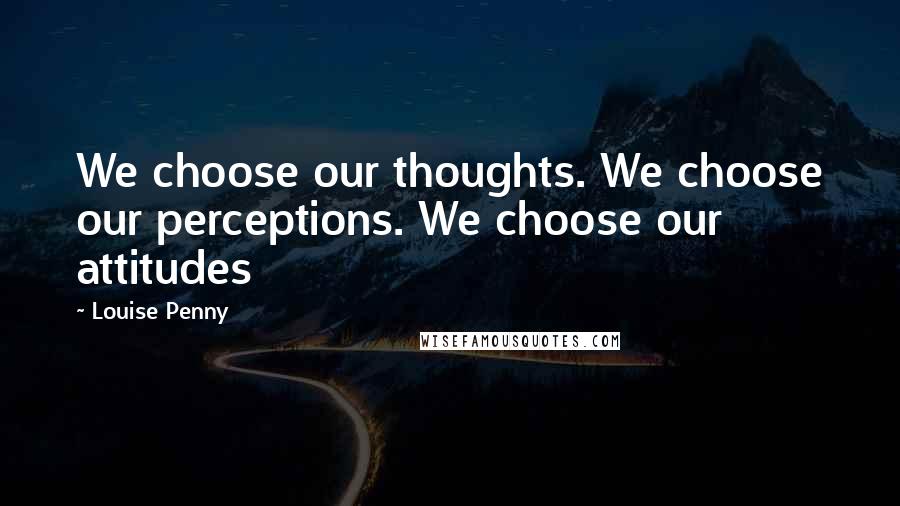 Louise Penny Quotes: We choose our thoughts. We choose our perceptions. We choose our attitudes