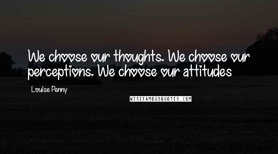 Louise Penny Quotes: We choose our thoughts. We choose our perceptions. We choose our attitudes