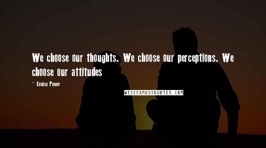 Louise Penny Quotes: We choose our thoughts. We choose our perceptions. We choose our attitudes