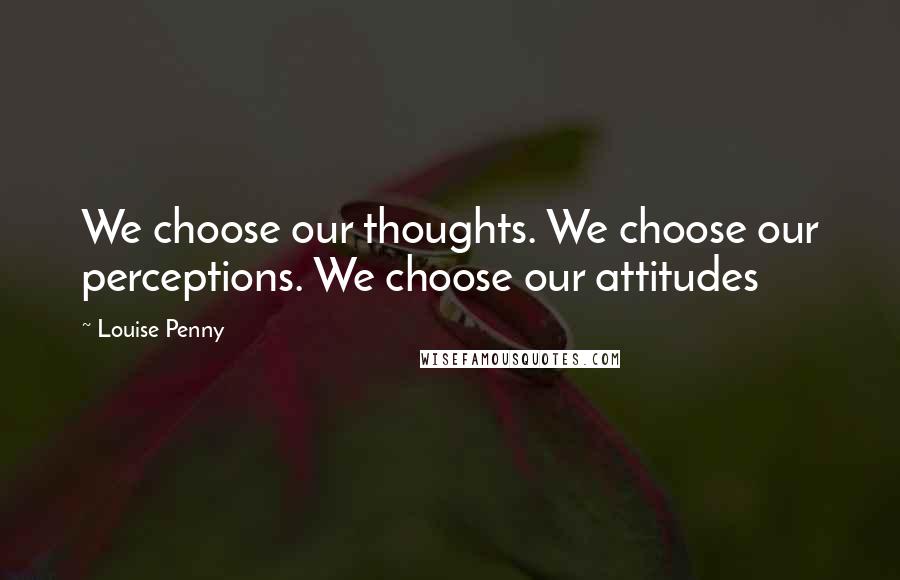 Louise Penny Quotes: We choose our thoughts. We choose our perceptions. We choose our attitudes