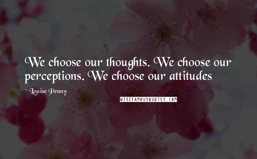 Louise Penny Quotes: We choose our thoughts. We choose our perceptions. We choose our attitudes