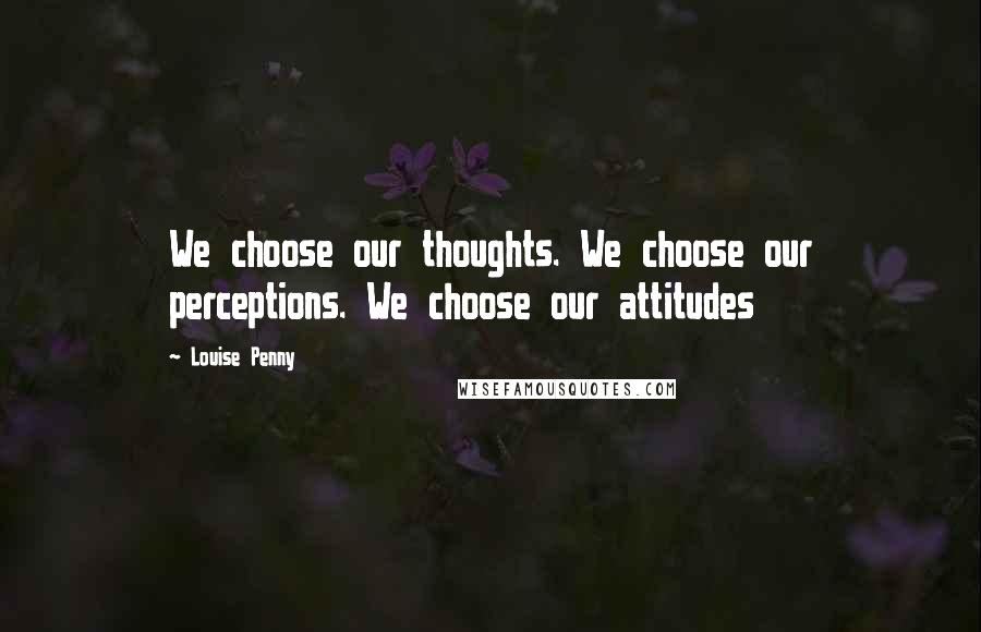 Louise Penny Quotes: We choose our thoughts. We choose our perceptions. We choose our attitudes