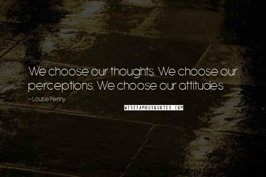 Louise Penny Quotes: We choose our thoughts. We choose our perceptions. We choose our attitudes