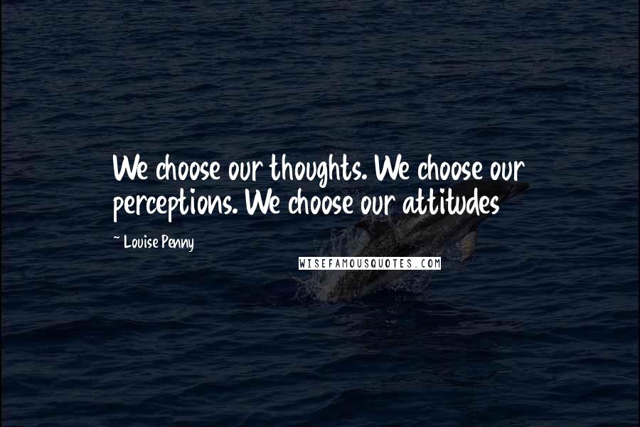 Louise Penny Quotes: We choose our thoughts. We choose our perceptions. We choose our attitudes