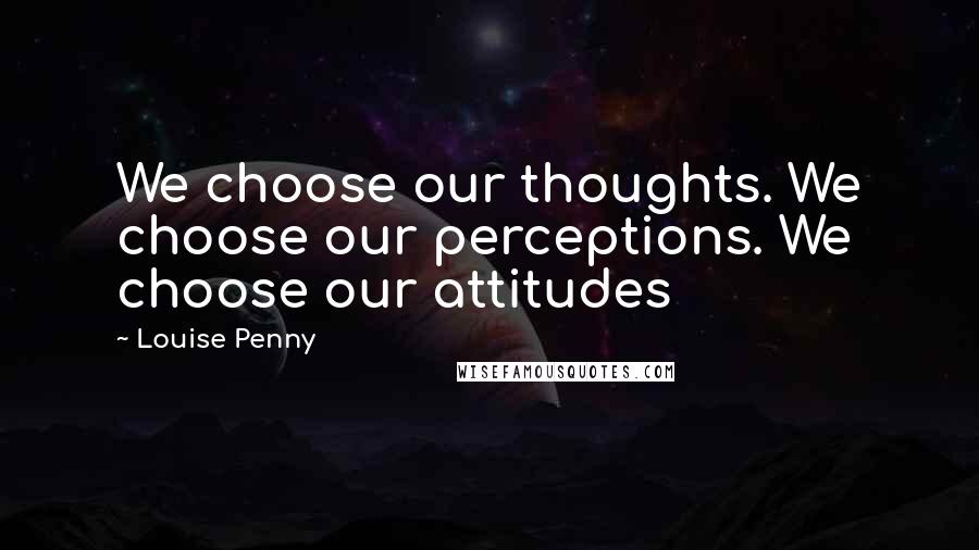 Louise Penny Quotes: We choose our thoughts. We choose our perceptions. We choose our attitudes