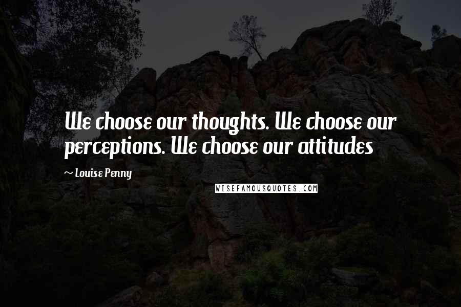 Louise Penny Quotes: We choose our thoughts. We choose our perceptions. We choose our attitudes