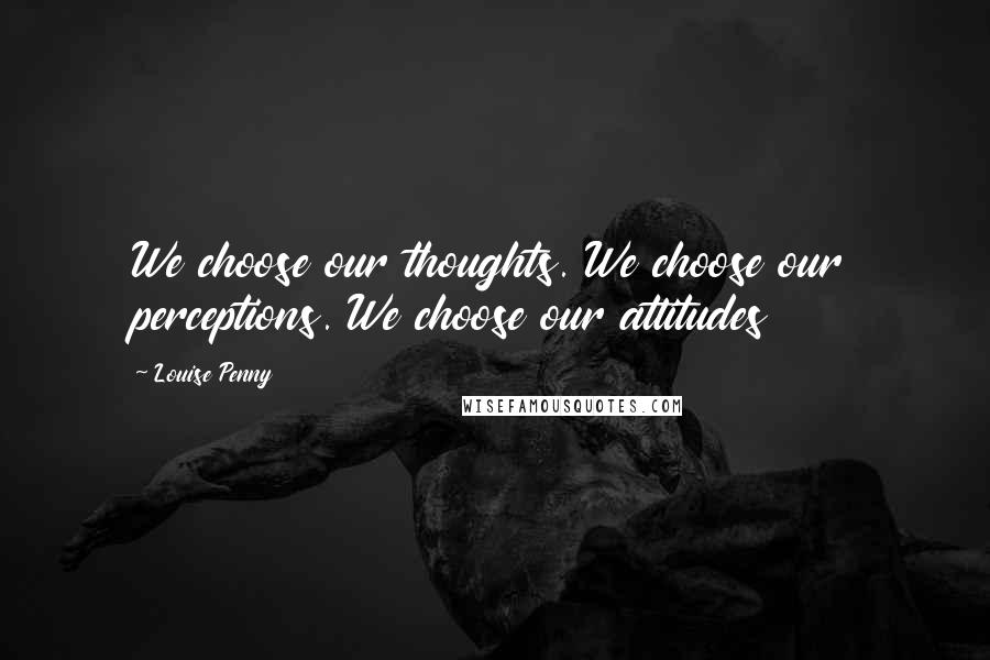 Louise Penny Quotes: We choose our thoughts. We choose our perceptions. We choose our attitudes