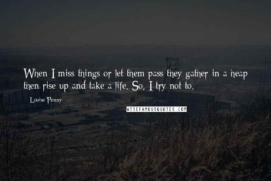 Louise Penny Quotes: When I miss things or let them pass they gather in a heap then rise up and take a life. So, I try not to.