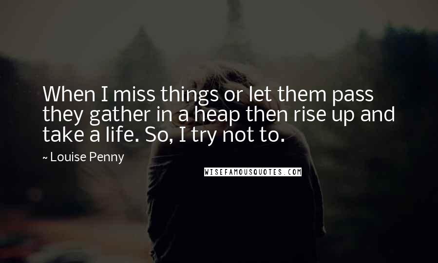 Louise Penny Quotes: When I miss things or let them pass they gather in a heap then rise up and take a life. So, I try not to.