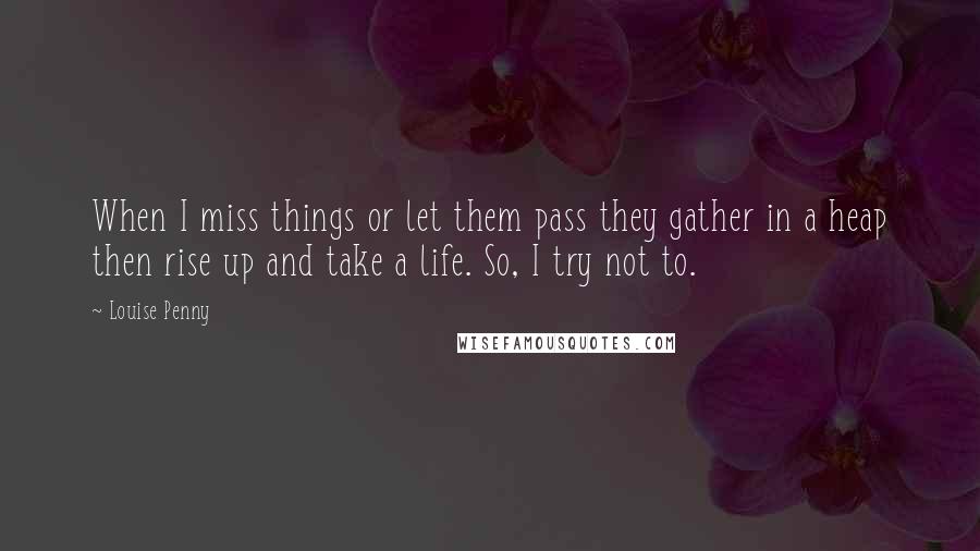 Louise Penny Quotes: When I miss things or let them pass they gather in a heap then rise up and take a life. So, I try not to.