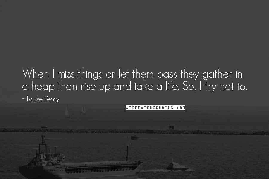 Louise Penny Quotes: When I miss things or let them pass they gather in a heap then rise up and take a life. So, I try not to.