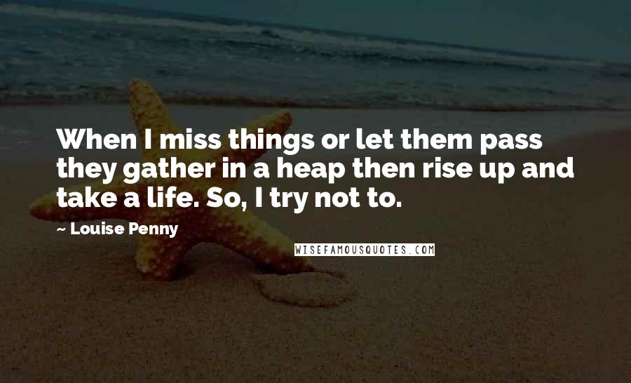 Louise Penny Quotes: When I miss things or let them pass they gather in a heap then rise up and take a life. So, I try not to.