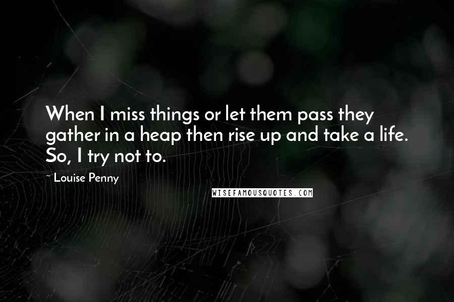 Louise Penny Quotes: When I miss things or let them pass they gather in a heap then rise up and take a life. So, I try not to.