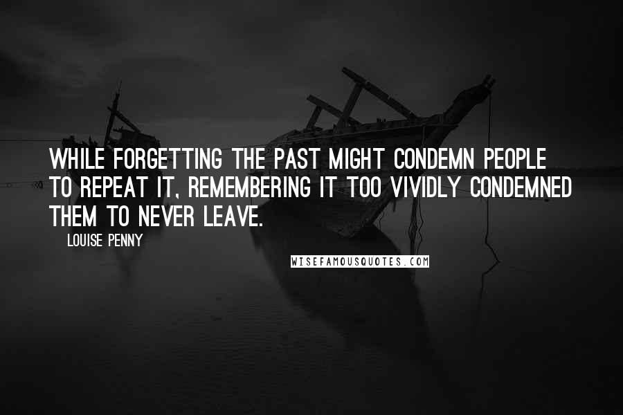 Louise Penny Quotes: While forgetting the past might condemn people to repeat it, remembering it too vividly condemned them to never leave.