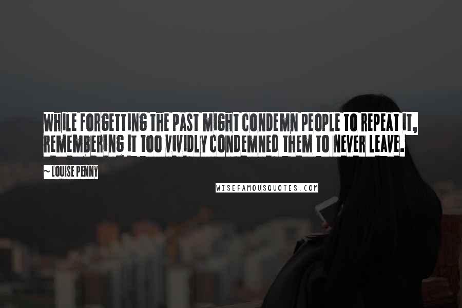 Louise Penny Quotes: While forgetting the past might condemn people to repeat it, remembering it too vividly condemned them to never leave.